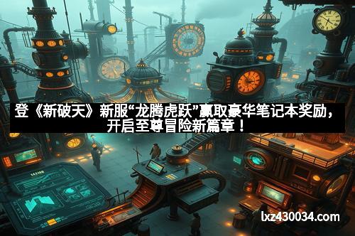 登《新破天》新服“龙腾虎跃”赢取豪华笔记本奖励，开启至尊冒险新篇章！